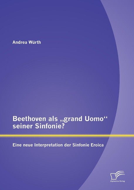 Beethoven als 'grand Uomo' seiner Sinfonie? Eine neue Interpretation der Sinfonie Eroica - Andrea Würth