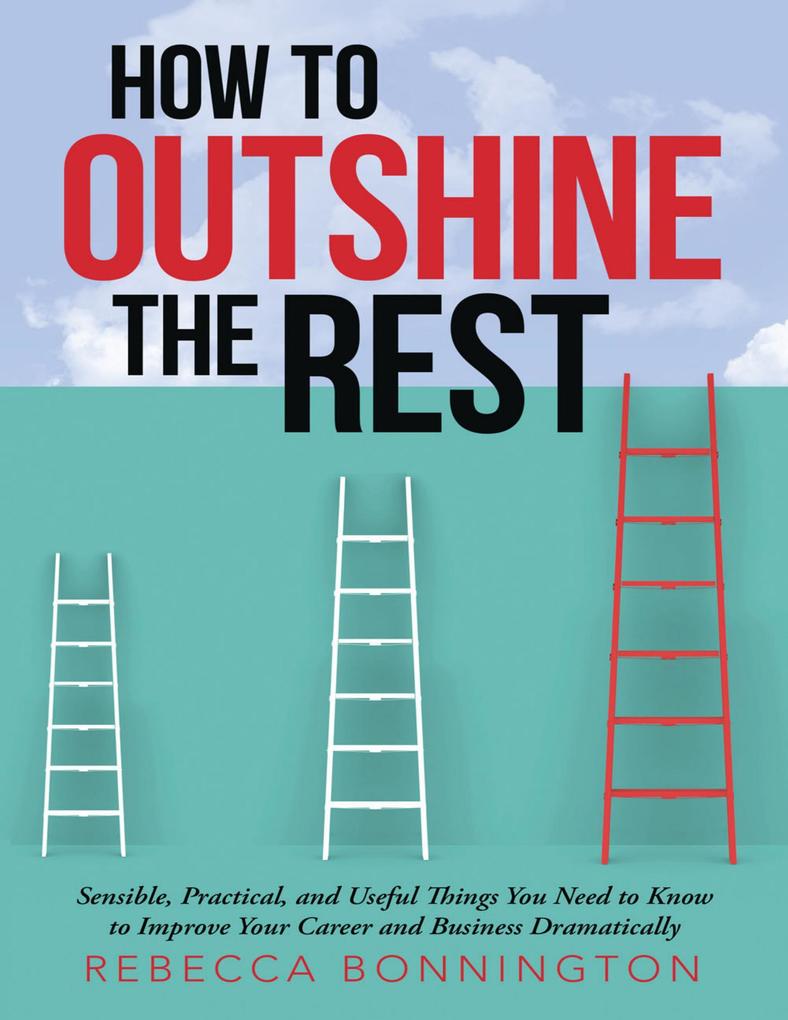 How to Outshine the Rest: Sensible Practical and Useful Things You Need to Know to Improve Your Career and Business Dramatically