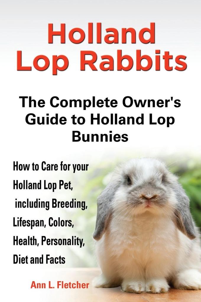 Holland Lop Rabbits The Complete Owner‘s Guide to Holland Lop Bunnies How to Care for your Holland Lop Pet including Breeding Lifespan Colors Health Personality Diet and Facts