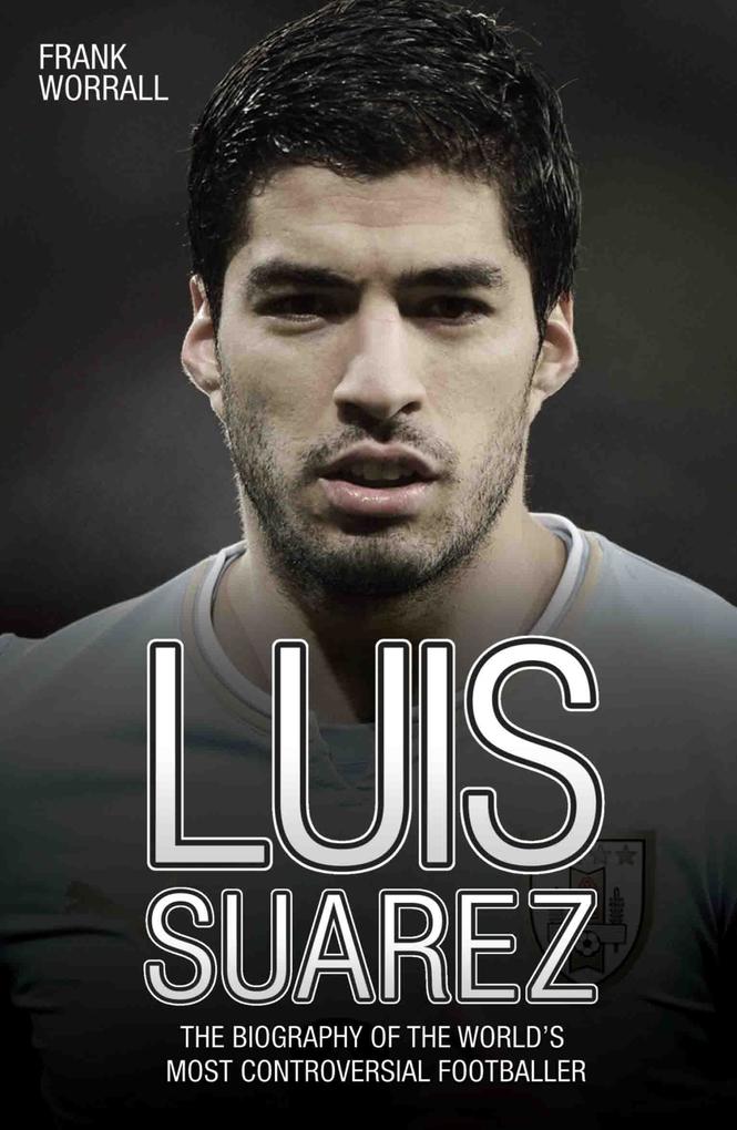 Luis Suarez - The Biography of the World‘s Most Controversial Footballer