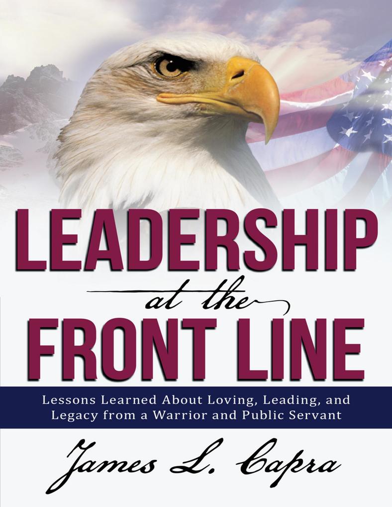 Leadership At the Front Line: Lessons Learned About Loving Leading and Legacy from a Warrior and Public Servant