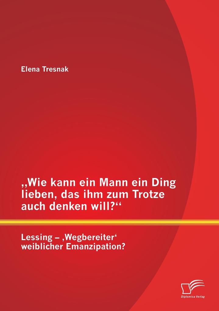 'Wie kann ein Mann ein Ding lieben das ihm zum Trotze auch denken will?' Lessing - 'Wegbereiter' weiblicher Emanzipation?