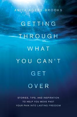 Getting Through What You Can‘t Get Over: Stories Tips and Inspiration to Help You Move Past Your Pain Into Lasting Freedom
