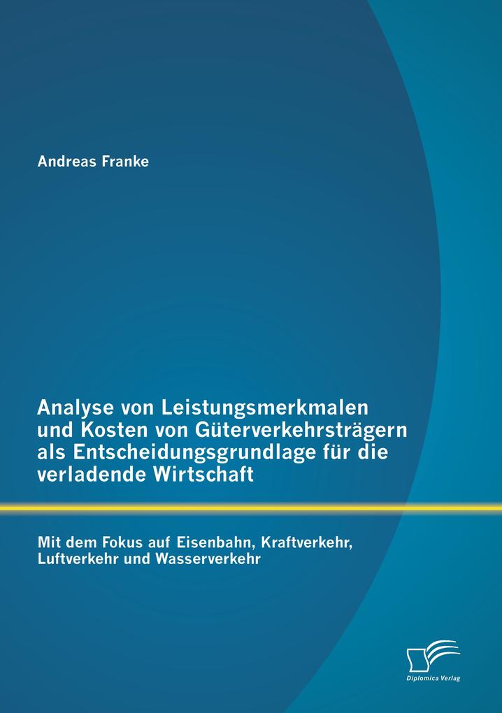 Analyse von Leistungsmerkmalen und Kosten von Güterverkehrsträgern als Entscheidungsgrundlage für die verladende Wirtschaft: Mit dem Fokus auf Eisenbahn Kraftverkehr Luftverkehr und Wasserverkehr