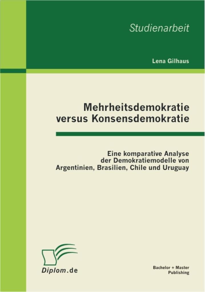 Mehrheitsdemokratie versus Konsensdemokratie: Eine komparative Analyse der Demokratiemodelle von Argentinien Brasilien Chile und Uruguay