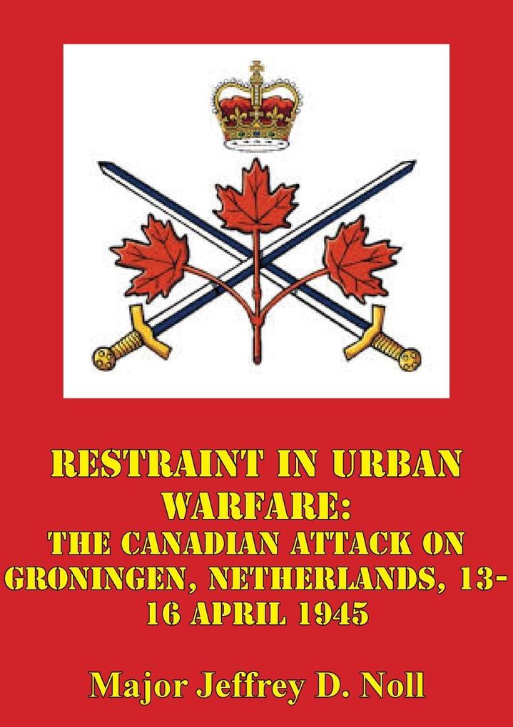 Restraint In Urban Warfare: The Canadian Attack On Groningen Netherlands 13-16 April 1945