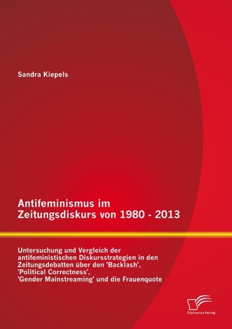 Antifeminismus im Zeitungsdiskurs von 1980 - 2013: Untersuchung und Vergleich der antifeministischen Diskursstrategien in den Zeitungsdebatten über den 'Backlash' 'Political Correctness' 'Gender Mainstreaming' und die Frauenquote