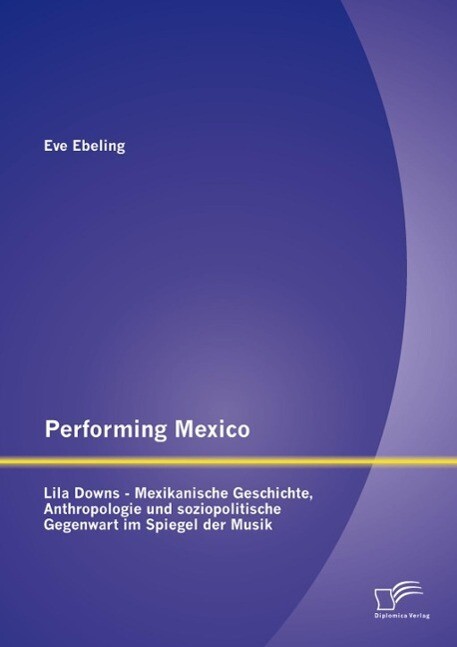 Performing Mexico: Lila Downs - Mexikanische Geschichte Anthropologie und soziopolitische Gegenwart im Spiegel der Musik