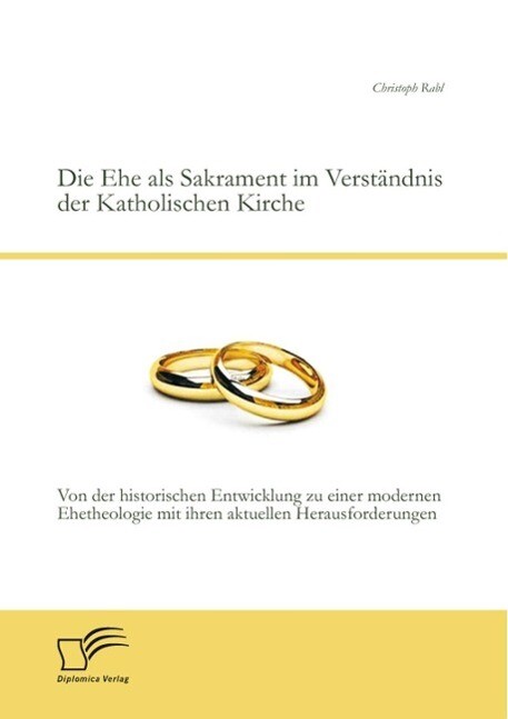 Die Ehe als Sakrament im Verständnis der Katholischen Kirche: Von der historischen Entwicklung zu einer modernen Ehetheologie mit ihren aktuellen Herausforderungen