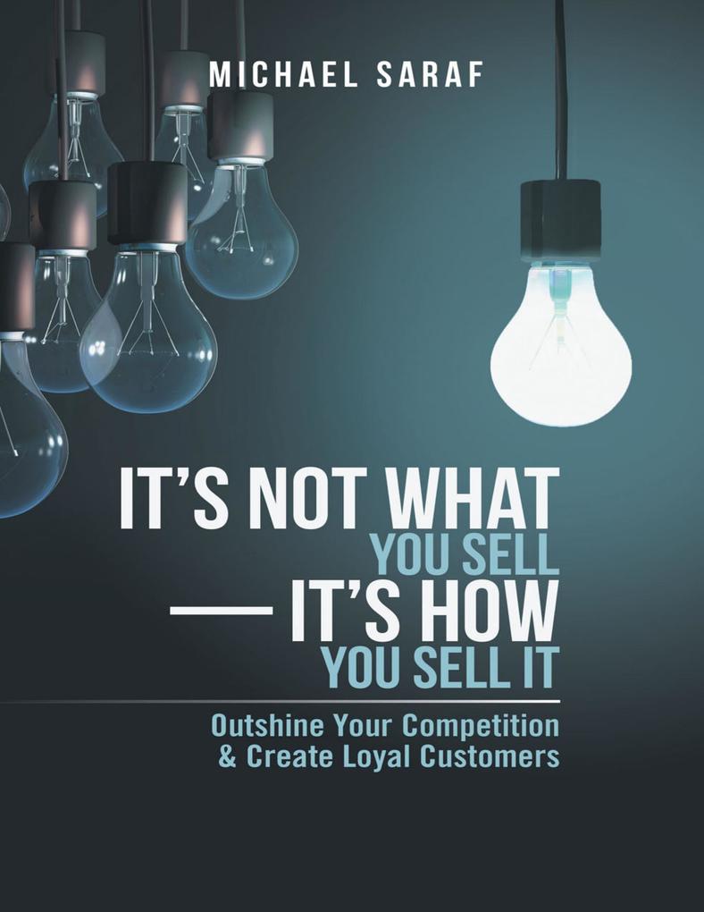 It‘s Not What You Sell-It‘s How You Sell It: Outshine Your Competition & Create Loyal Customers