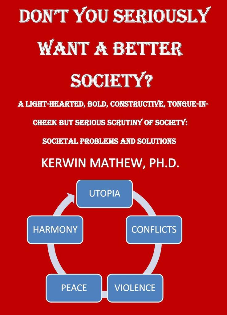 Don‘t You Seriously Want A Better Society? [A Light-Hearted Bold Constructive Tongue-In-Cheek But Serious Scrutiny Of Society: Societal Problems And Solutions]