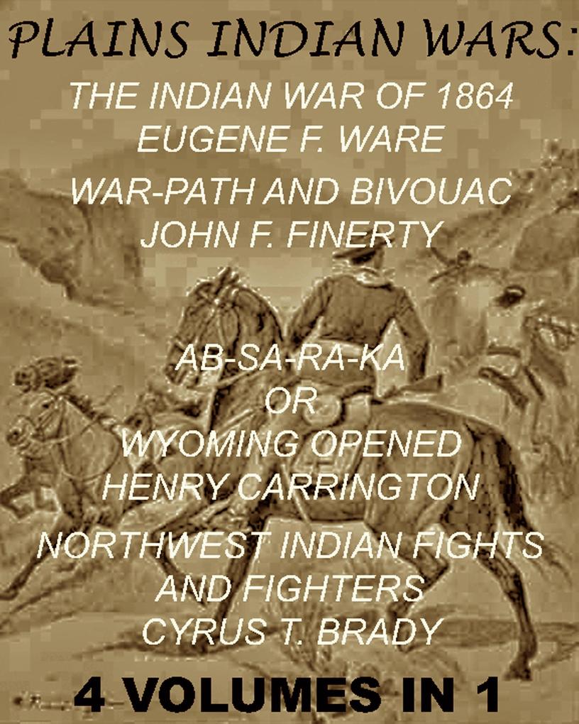 The Plains Indian Wars: Indian War of 1864 War-Path & Bivouac Ab-Sa-Ra-Ka Or Wyoming Opened & Northwest Indian Fights & Fighters (4 Volumes In 1)