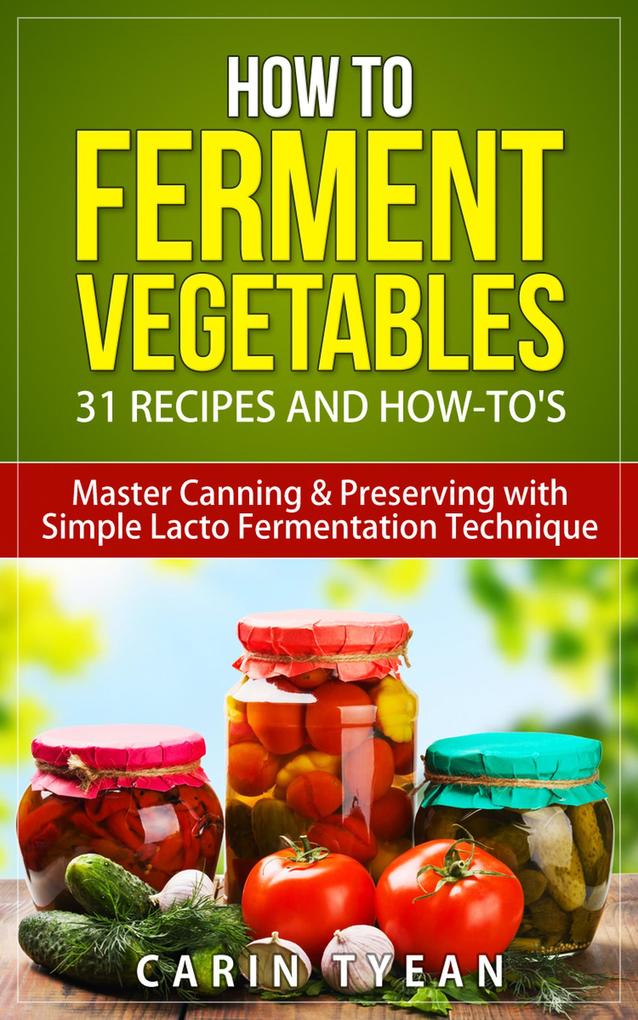 How to Ferment Vegetables: Master Canning & Preserving with Simple Lacto Fermentation Technique for Beginners! (Real Food Fermentation: 31 Recipes and How-to‘s)