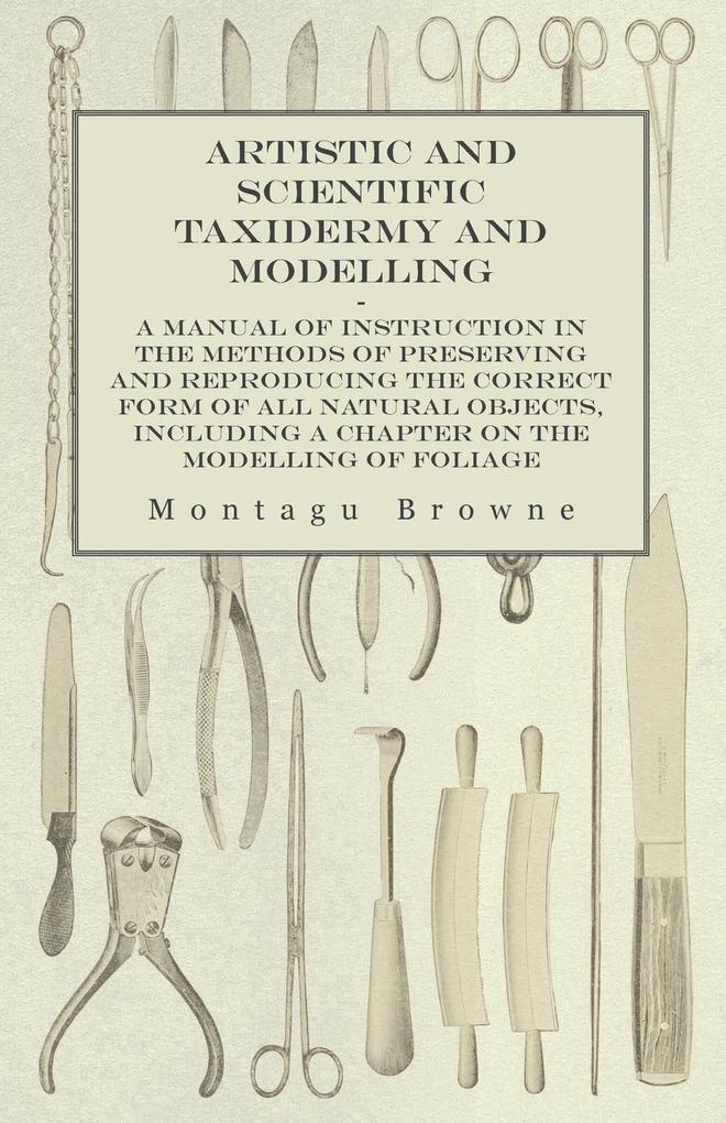 Artistic and Scientific Taxidermy and Modelling - A Manual of Instruction in the Methods of Preserving and Reproducing the Correct Form of All Natural Objects Including a Chapter on the Modelling of Foliage
