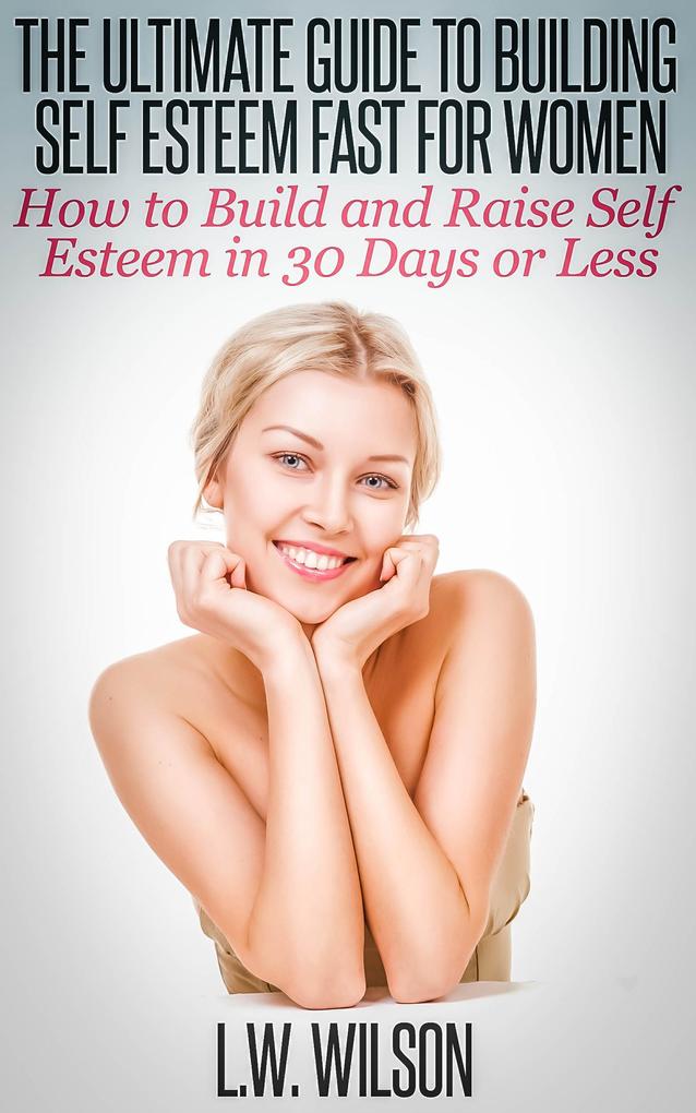 The Ultimate Guide To Building Self Esteem Fast for Women - How to Build and Raise Self Esteem in 30 Days or Less