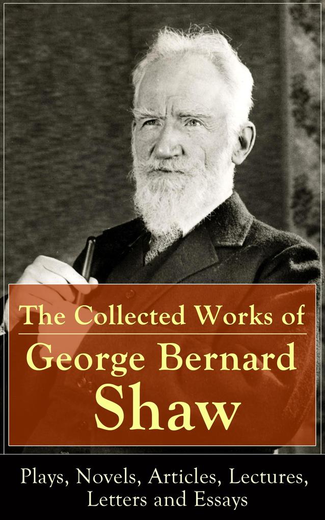 The Collected Works of George Bernard Shaw: Plays Novels Articles Lectures Letters and Essays