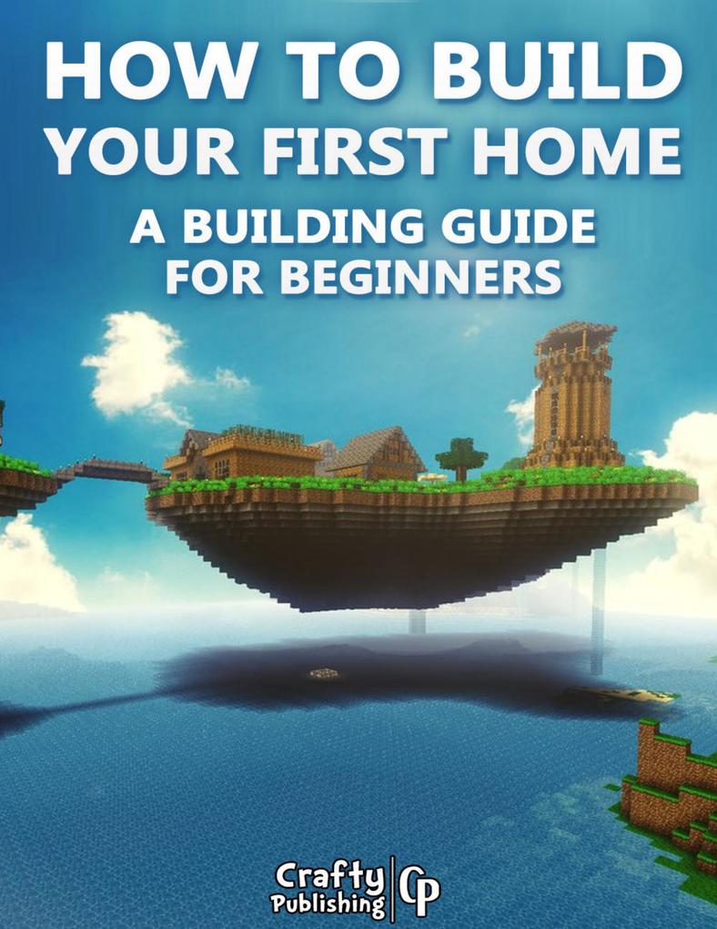 How to Build Your First Home - A Building Guide for Beginners: (An Unofficial Minecraft Book)
