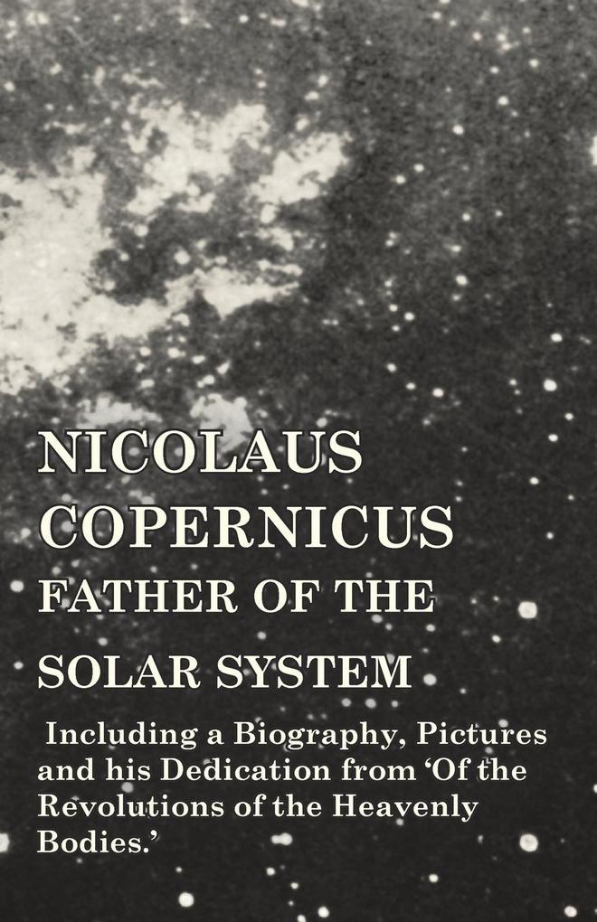 Nicolaus Copernicus Father of the Solar System - Including a Biography Pictures and his Dedication from ‘Of the Revolutions of the Heavenly Bodies.‘