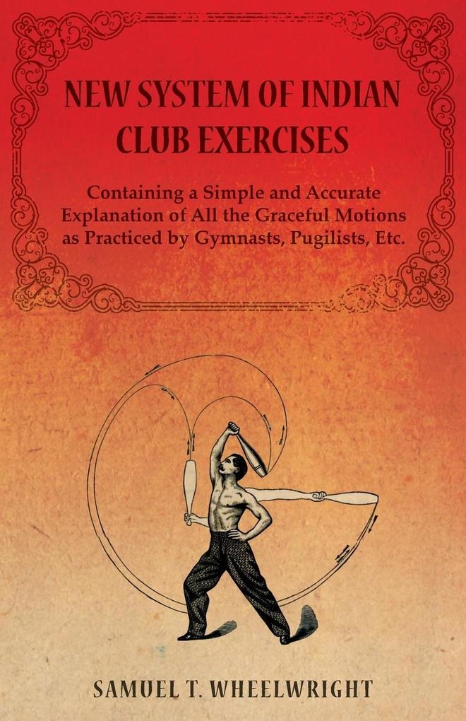 New System of Indian Club Exercises - Containing a Simple and Accurate Explanation of All the Graceful Motions as Practiced by Gymnasts Pugilists Et