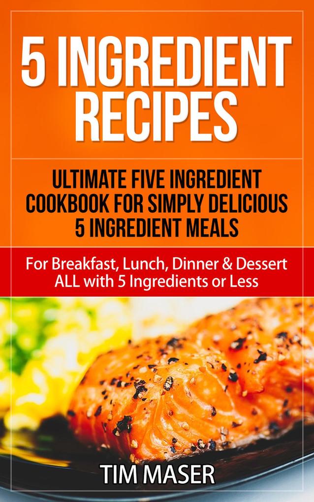 5 Ingredient Recipes: Ultimate Five Ingredient Cookbook for Simply Delicious 5 Ingredient Meals for Breakfast Lunch Dinner & Dessert ALL with 5 Ingredients or Less (5 ingredient cookbook 5 ingredients or less cookbook)