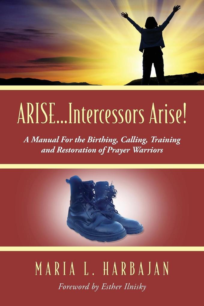 ARISE...Intercessors Arise! A Manual for the Birthing Calling Training and Restoration of Prayer Warriors