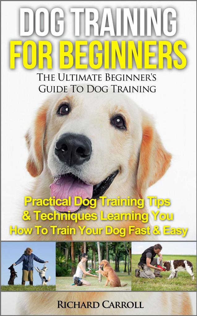 Dog Training For Beginners: The Ultimate Beginner‘s Guide To Dog Training - Practical Dog Training Tips & Techniques Learning You How To Train Your Dog Fast & Easy