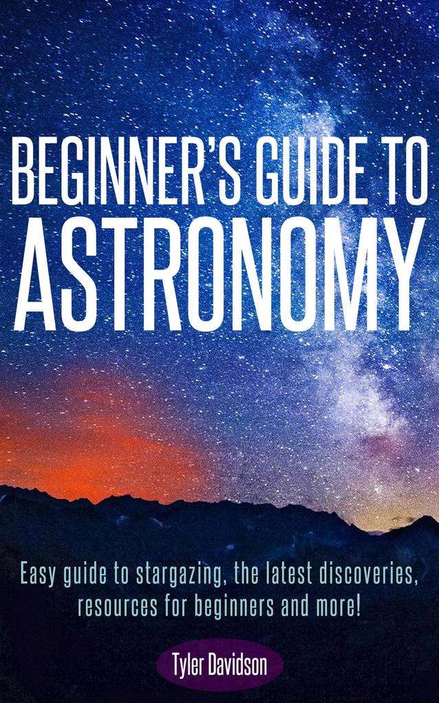 Beginner‘s Guide to Astronomy: Easy guide to stargazing the latest discoveries resources for beginners and more! (Astronomy for Beginners #1)