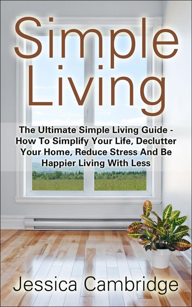 Simple Living: The Ultimate Simple Living Guide - How To Simplify Your Life Declutter Your Home Reduce Stress And Be Happier Living With Less