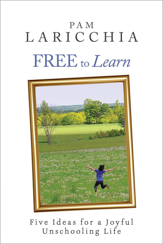 Free to Learn: Five Ideas for a Joyful Unschooling Life (Living Joyfully with Unschooling #1)