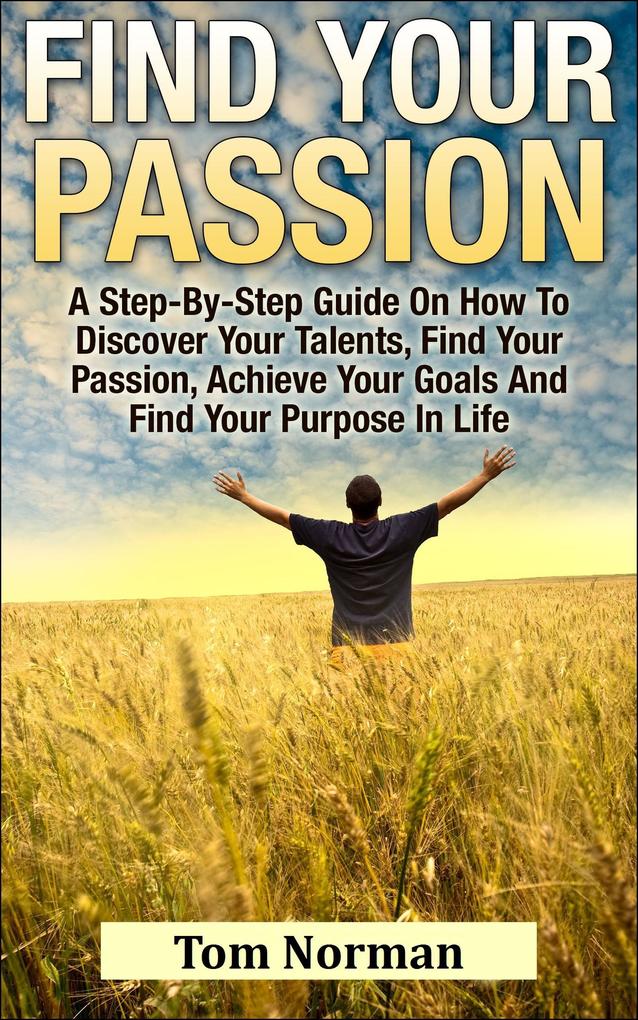 Find Your Passion: A Step-By-Step Guide On How To Discover Your Talents Find Your Passion Achieve Your Goals And Find Your Purpose In Life