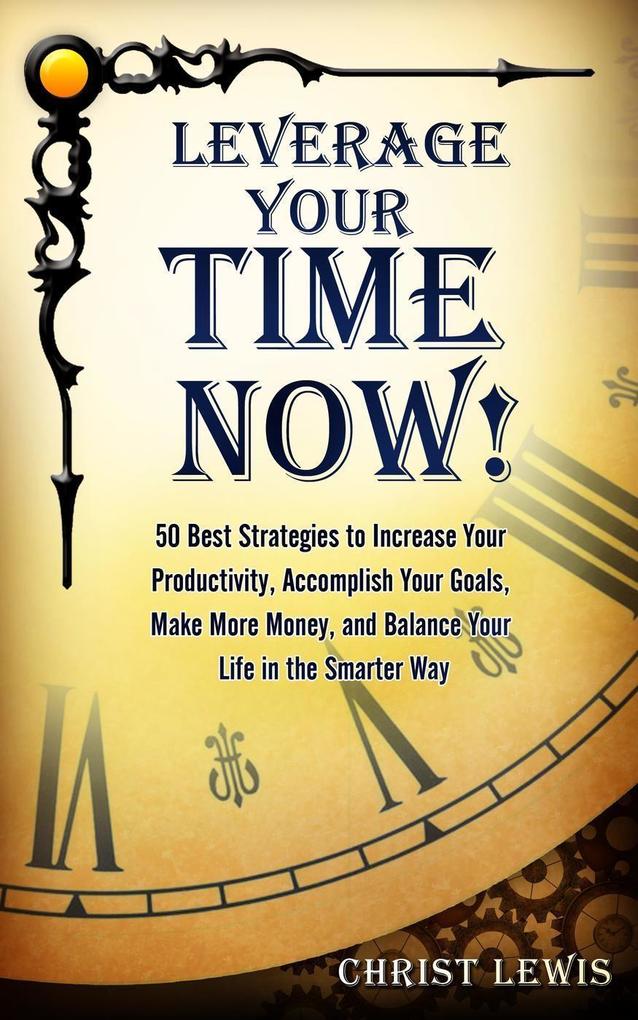 Leverage Your Time Now!: 50 Best Strategies to Increase Your Productivity Accomplish Your Goals Make More Money and Balance Your Life in the Smarter Way