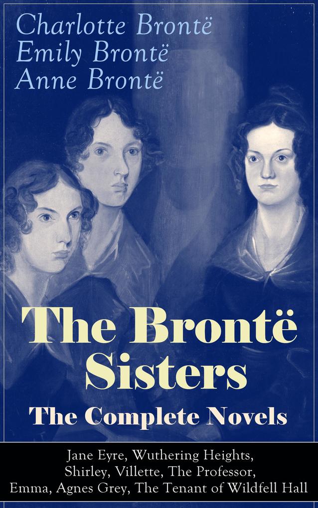 The Brontë Sisters - The Complete Novels: Jane Eyre Wuthering Heights Shirley Villette The Professor Emma Agnes Grey The Tenant of Wildfell Hall