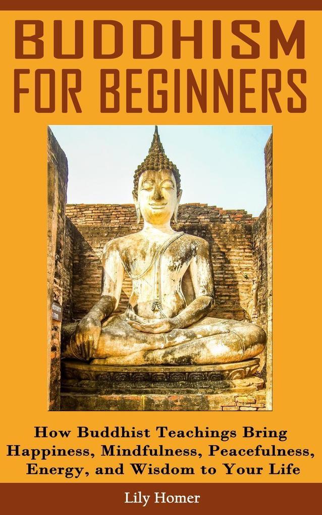 Buddhism for Beginners: How Buddhist Teachings Bring Happiness Mindfulness Peacefulness Energy and Wisdom to Your Life