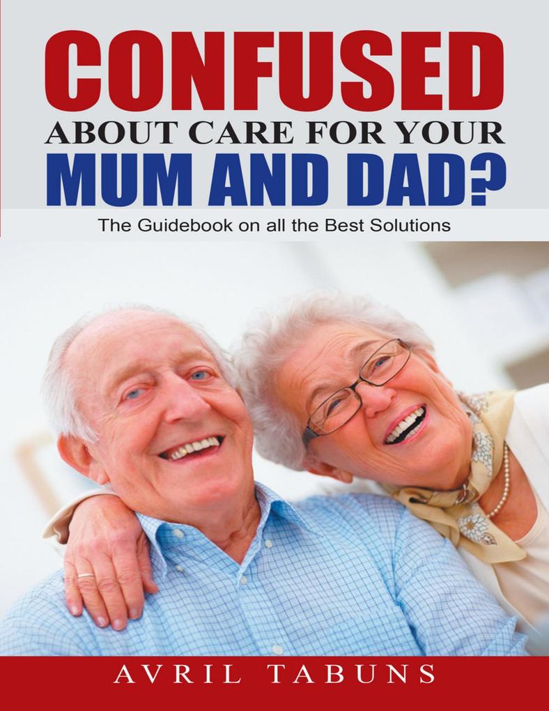 Confused about Care for Your Mum and Dad?: The Guidebook On All the Best Solutions