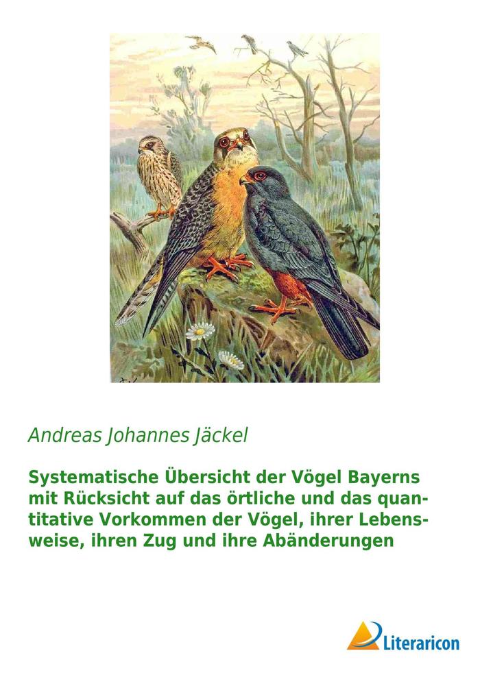 Systematische Übersicht der Vögel Bayerns mit Rücksicht auf das örtliche und das quantitative Vorkommen der Vögel ihrer Lebensweise ihren Zug und ihre Abänderungen