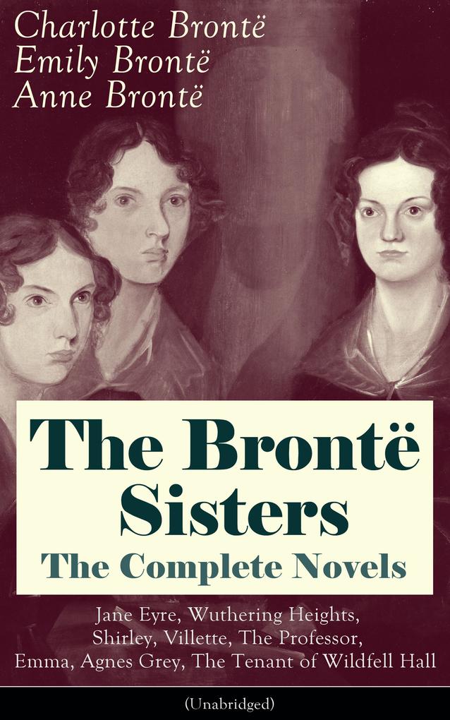 The Brontë Sisters - The Complete Novels: Jane Eyre Wuthering Heights Shirley Villette The Professor Emma Agnes Grey The Tenant of Wildfell Hall(Unabridged): The Beloved Classics of English Victorian Literature
