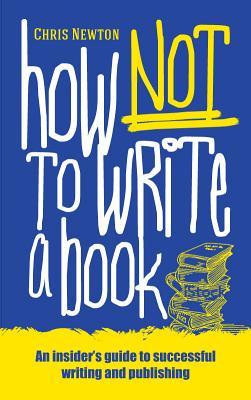 How Not To Write A Book: An insider‘s guide to successful writing and publishing for beginners