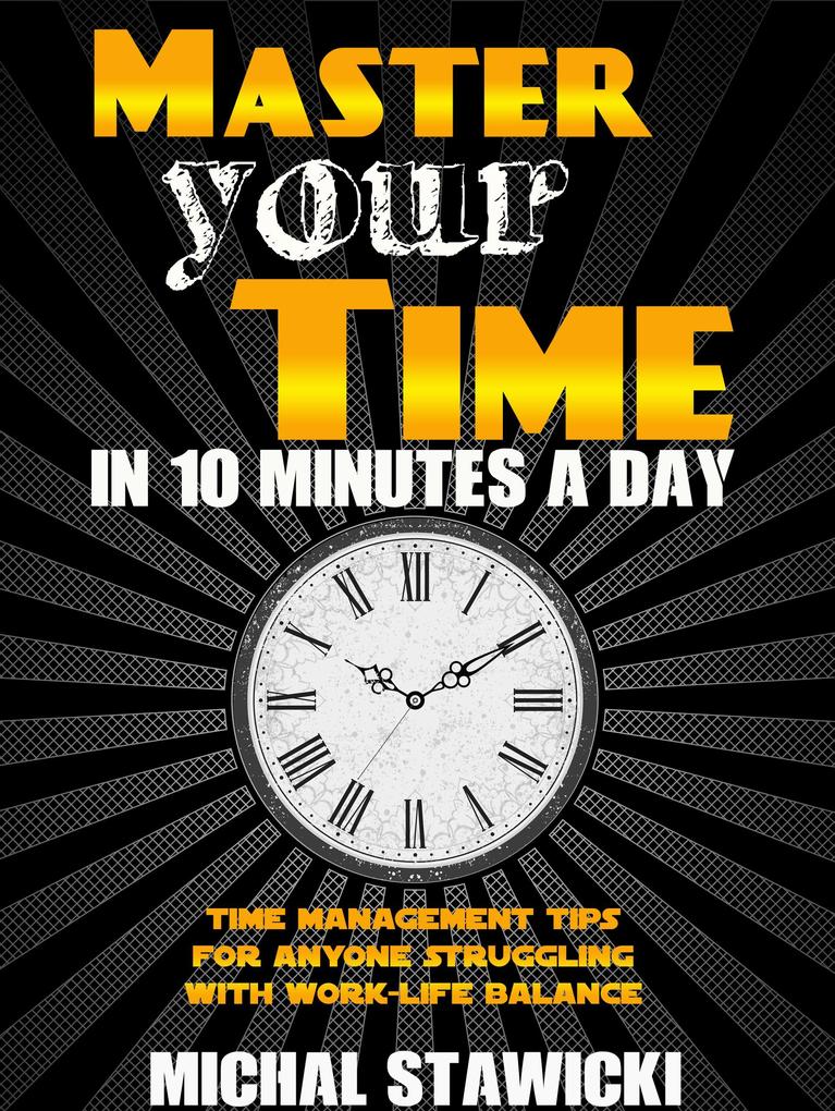 Master Your Time in 10 Minutes a Day: Time Management Tips for Anyone Struggling with Work - Life Balance (How to Change Your Life in 10 Minutes a Day #4)
