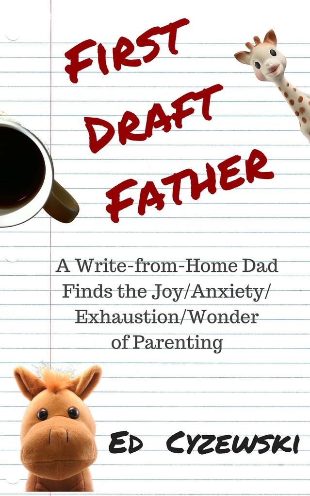 First Draft Father: A Write-from-Home Dad Finds the Joy/Anxiety/Exhaustion/Wonder of Parenting