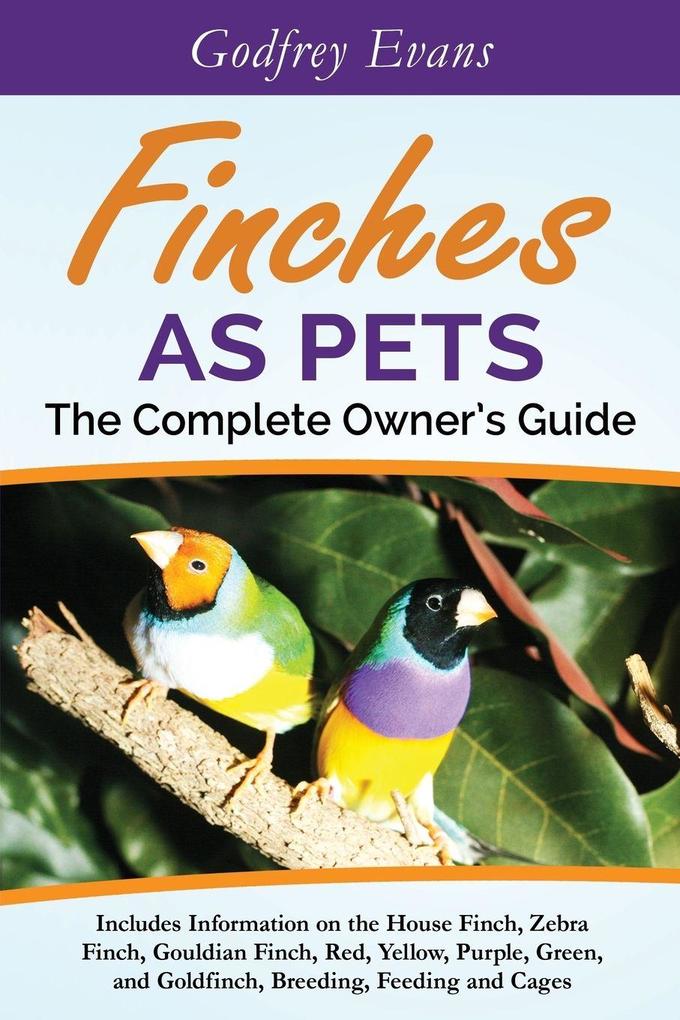 Finches as Pets. The Complete Owner's Guide. Includes Information on the House Finch Zebra Finch Gouldian Finch Red Yellow Purple Green and Goldfinch Breeding Feeding and Cages