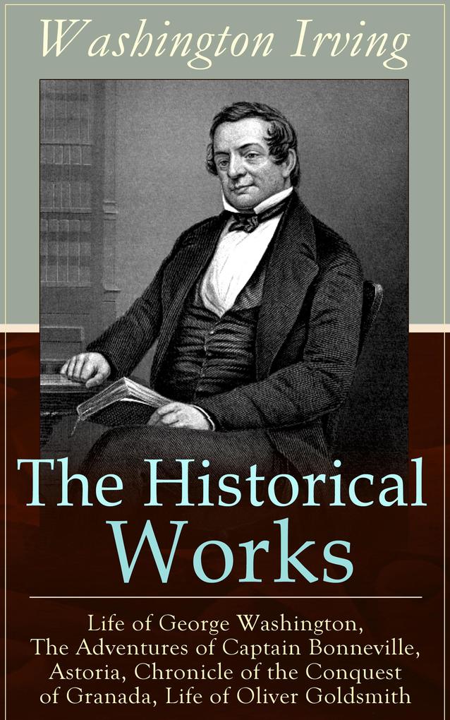 The Historical Works of Washington Irving: Life of George Washington The Adventures of Captain Bonneville Astoria Chronicle of the Conquest of Granada Life of Oliver Goldsmith