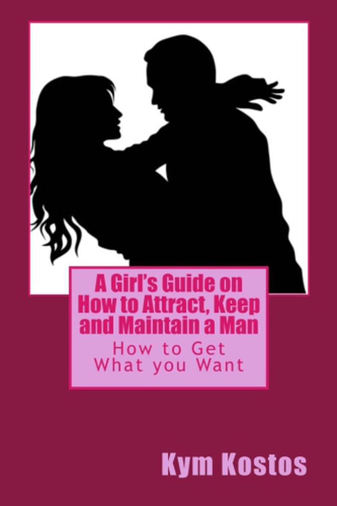 A Girl‘s Guide on How to Attract Keep and Maintain a Man: How to Get What you Want