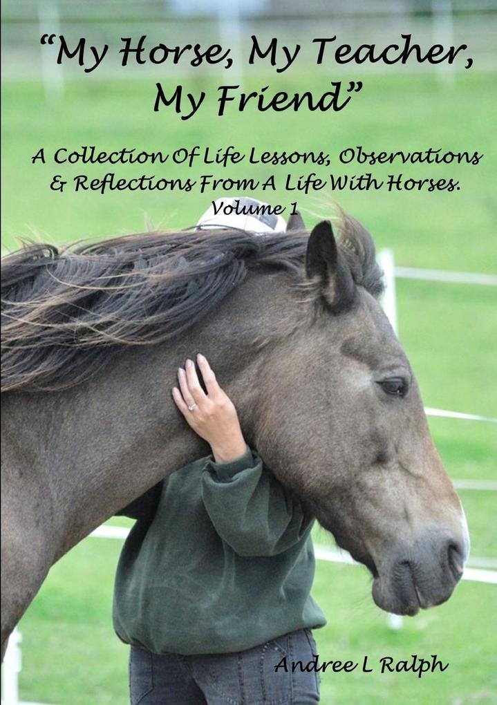 'MY HORSE MY TEACHER MY FRIEND' A Collection Of Life Lessons Observations & Reflections From A Life With Horses. Volume 1