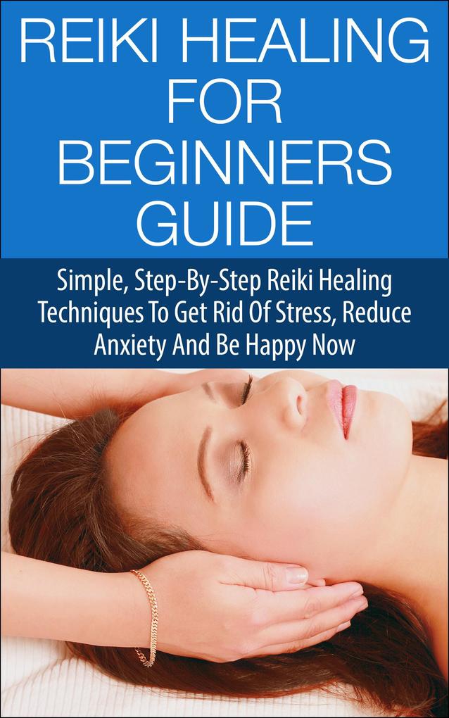 Reiki Healing for Beginners Guide - Simple Step-by-Step Reiki Healing Techniques to Get Rid of Stress Reduce Anxiety and Be Happy Now