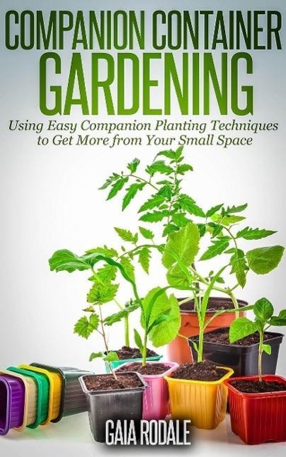 Companion Container Gardening: Using Easy Companion Planting Techniques to Get More from Your Small Space (Organic Gardening Beginners Planting Guides)