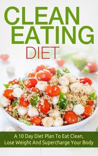 Clean Eating: Clean Eating Diet A 10 Day Diet Plan To Eat Clean Lose Weight And Supercharge Your Body