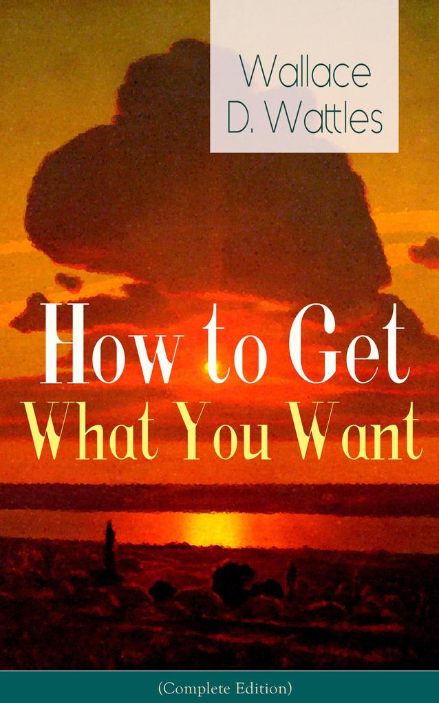 How to Get What You Want (Complete Edition): From one of The New Thought pioneers author of The Science of Getting Rich The Science of Being Well The Science of Being Great Hellfire Harrison How to Promote Yourself and A New Christ