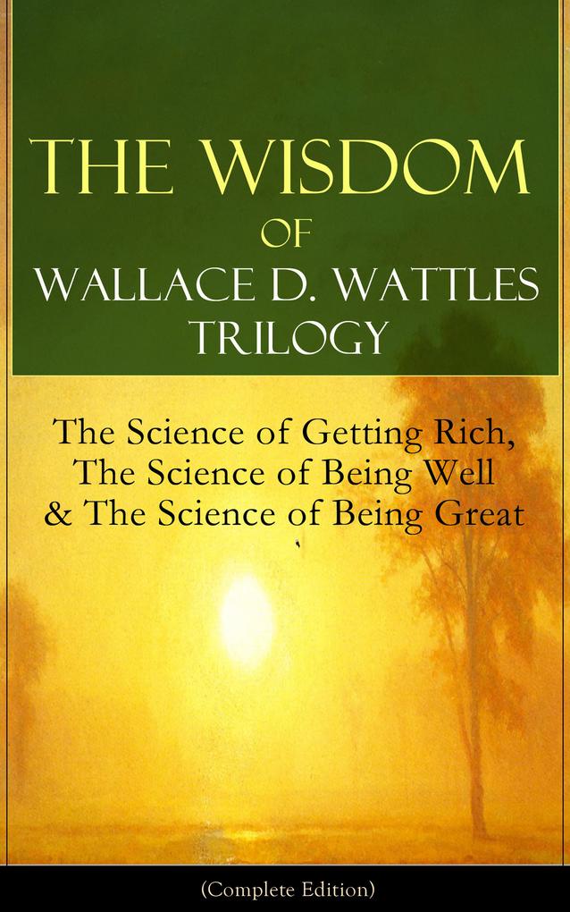 The Wisdom of Wallace D. Wattles Trilogy: The Science of Getting Rich The Science of Being Well & The Science of Being Great (Complete Edition)