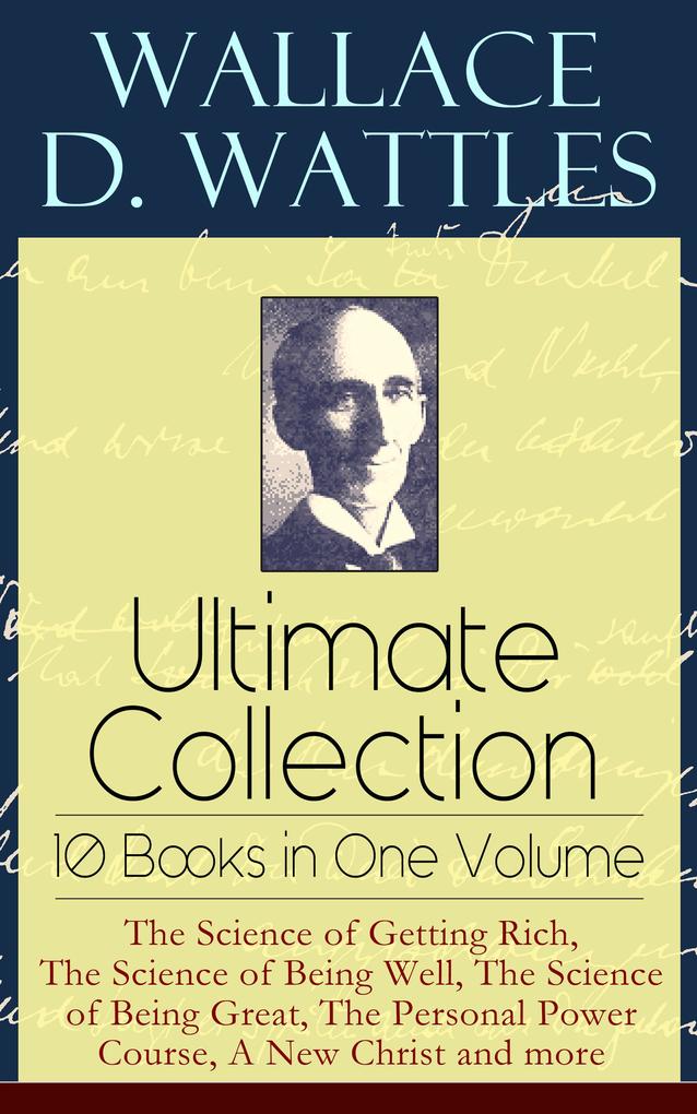 Wallace D. Wattles Ultimate Collection - 10 Books in One Volume: The Science of Getting Rich The Science of Being Well The Science of Being Great The Personal Power Course A New Christ and more