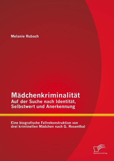Mädchenkriminalität - Auf der Suche nach Identität Selbstwert und Anerkennung: Eine biografische Fallrekonstruktion von drei kriminellen Mädchen nach G. Rosenthal
